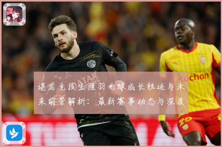 谌龙竞技生涯羽毛球成长轨迹与未来前景解析：最新赛事动态与深度分析