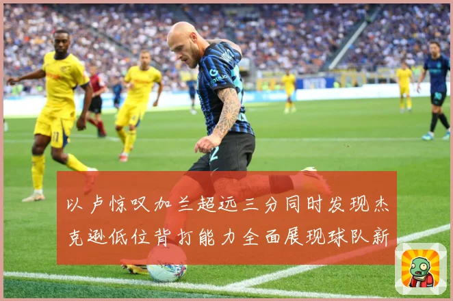 以卢惊叹加兰超远三分同时发现杰克逊低位背打能力全面展现球队新专题观察：最新赛事动态与深度分析