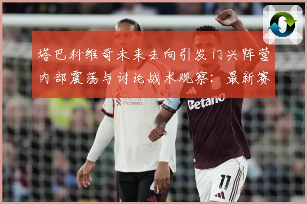 塔巴科维奇未来去向引发门兴阵营内部震荡与讨论战术观察：最新赛事动态与深度分析