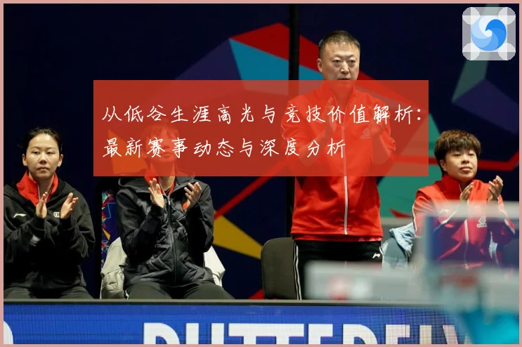 从低谷生涯高光与竞技价值解析：最新赛事动态与深度分析