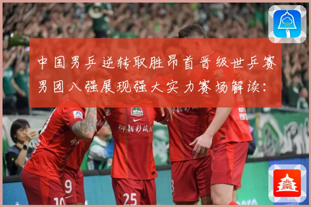 中国男乒逆转取胜昂首晋级世乒赛男团八强展现强大实力赛场解读：最新赛事动态与深度分析