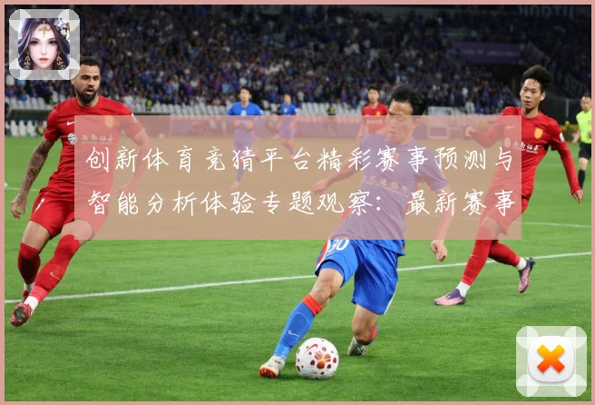 创新体育竞猜平台精彩赛事预测与智能分析体验专题观察：最新赛事动态与深度分析