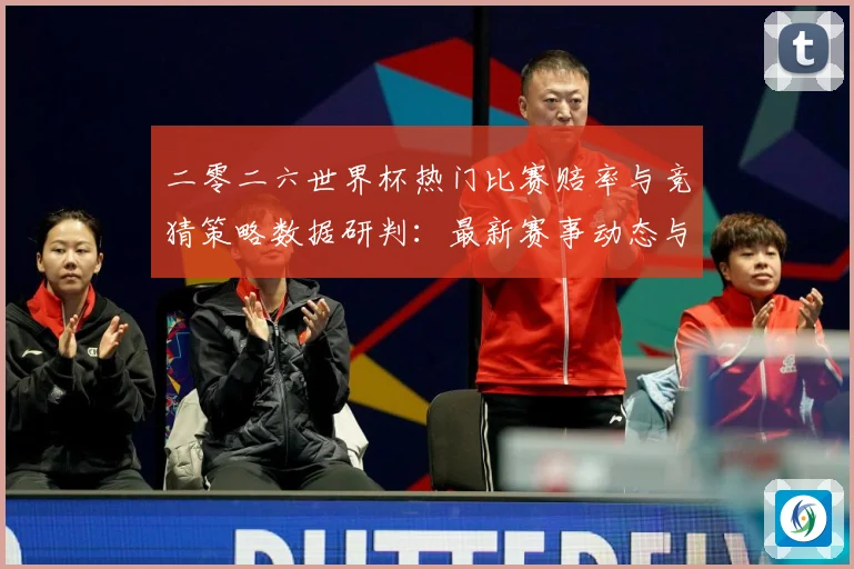 二零二六世界杯热门比赛赔率与竞猜策略数据研判：最新赛事动态与深度分析