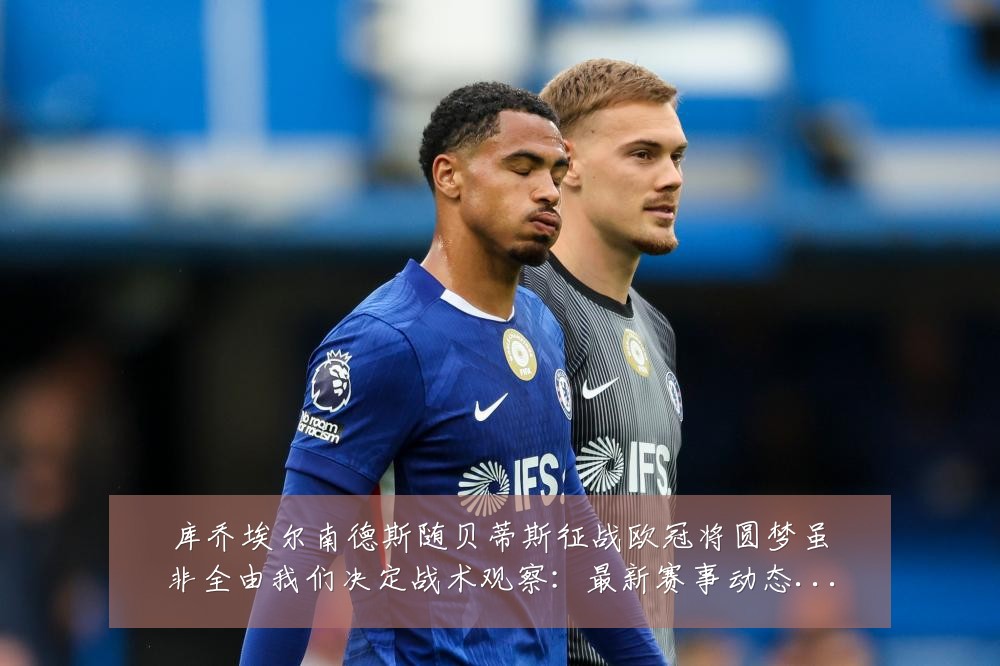 库乔埃尔南德斯随贝蒂斯征战欧冠将圆梦虽非全由我们决定战术观察:最新赛事动态与深度分析