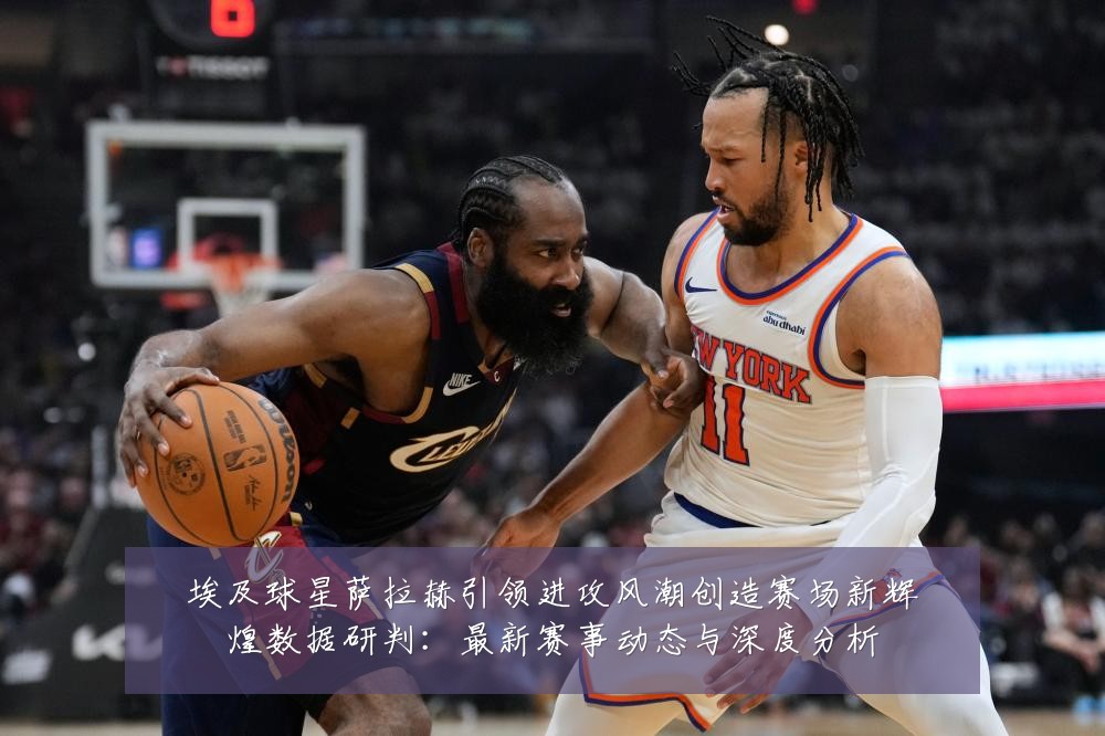 埃及球星萨拉赫引领进攻风潮创造赛场新辉煌数据研判:最新赛事动态与深度分析