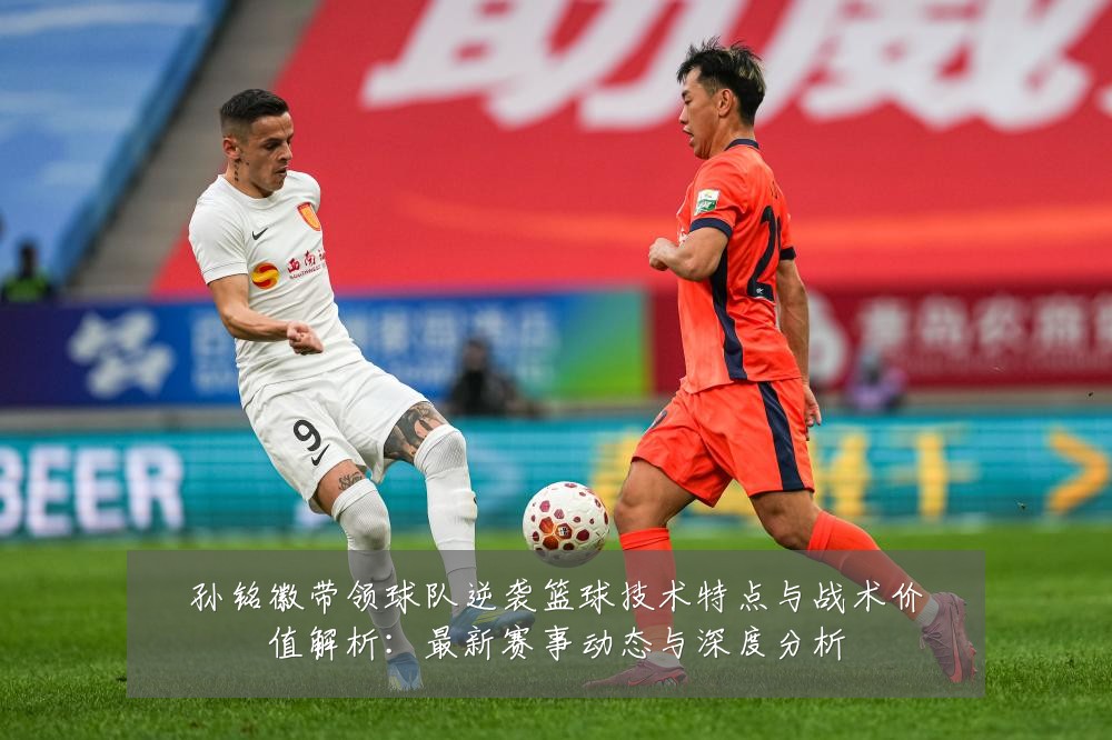 孙铭徽带领球队逆袭篮球技术特点与战术价值解析：最新赛事动态与深度分析