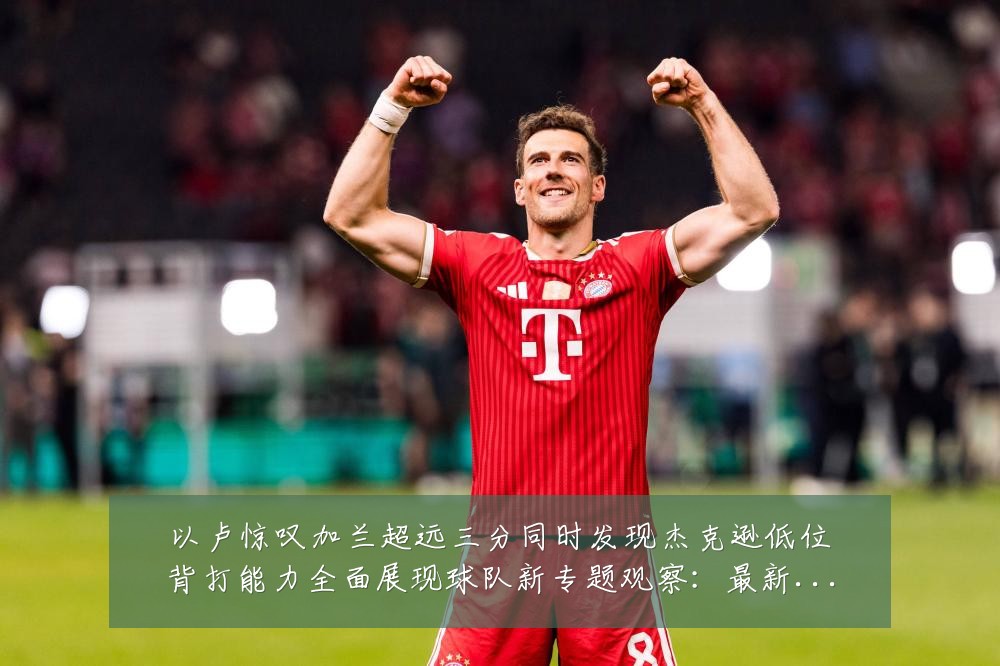 以卢惊叹加兰超远三分同时发现杰克逊低位背打能力全面展现球队新专题观察：最新赛事动态与深度分析