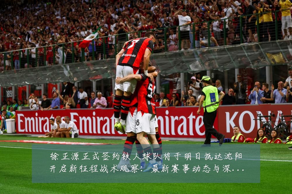 徐正源正式签约铁人球队将于明日抵达沈阳开启新征程战术观察:最新赛事动态与深度分析