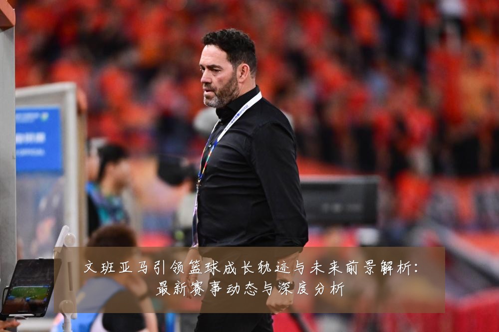 文班亚马引领篮球成长轨迹与未来前景解析:最新赛事动态与深度分析